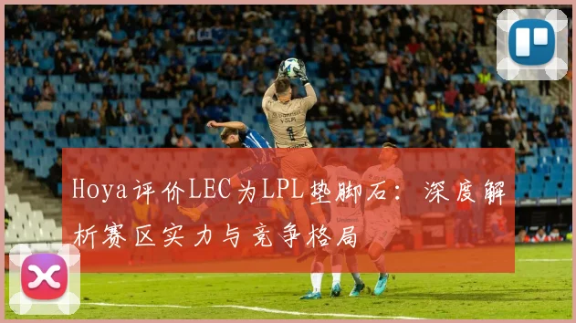 Hoya评价LEC为LPL垫脚石:深度解析赛区实力与竞争格局