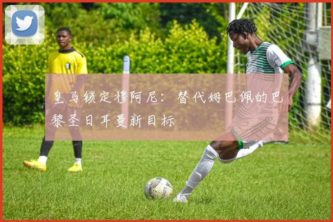 皇马锁定穆阿尼:替代姆巴佩的巴黎圣日耳曼新目标